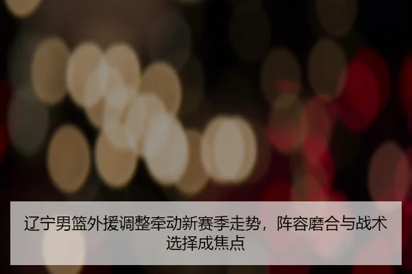 辽宁男篮外援调整牵动新赛季走势，阵容磨合与战术选择成焦点